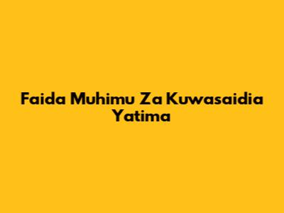 Faida Muhimu Za Kuwasaidia Yatima