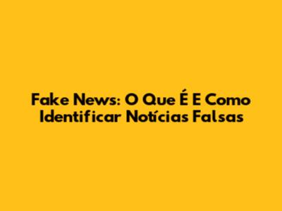 Fake News: O Que É E Como Identificar Notícias Falsas