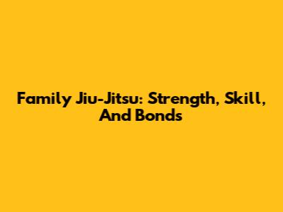 Family Jiu-Jitsu: Strength, Skill, And Bonds
