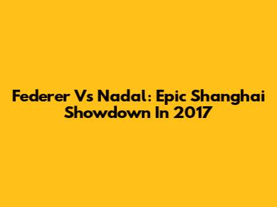 Federer Vs Nadal: Epic Shanghai Showdown In 2017
