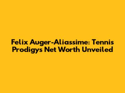 Felix Auger-Aliassime: Tennis Prodigy's Net Worth Unveiled