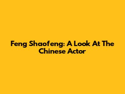 Feng Shaofeng: A Look At The Chinese Actor