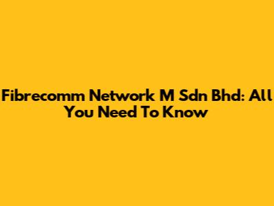 Fibrecomm Network M Sdn Bhd: All You Need To Know