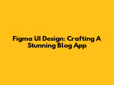 Figma UI Design: Crafting A Stunning Blog App