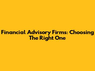 Financial Advisory Firms: Choosing The Right One