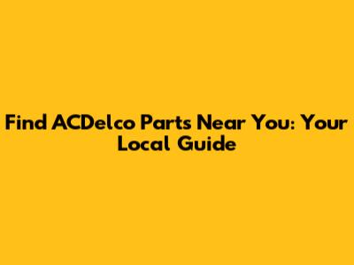 Find ACDelco Parts Near You: Your Local Guide
