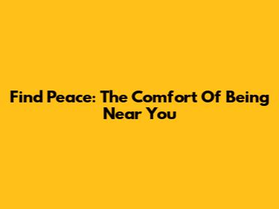 Find Peace: The Comfort Of Being Near You