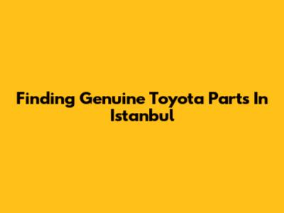 Finding Genuine Toyota Parts In Istanbul
