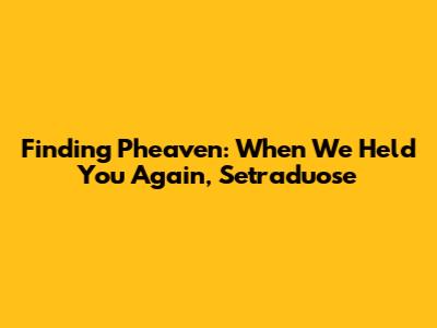 Finding Pheaven: When We Held You Again, Setraduose