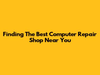 Finding The Best Computer Repair Shop Near You