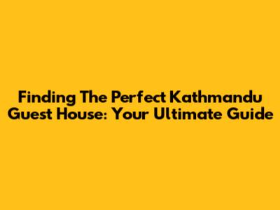 Finding The Perfect Kathmandu Guest House: Your Ultimate Guide