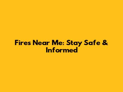 Fires Near Me: Stay Safe & Informed