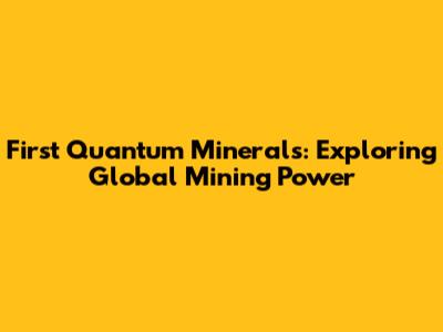 First Quantum Minerals: Exploring Global Mining Power