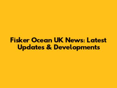 Fisker Ocean UK News: Latest Updates & Developments