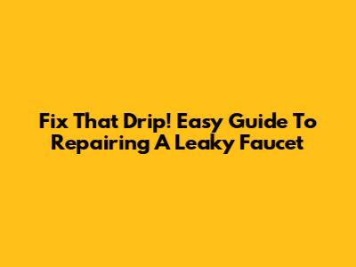Fix That Drip! Easy Guide To Repairing A Leaky Faucet