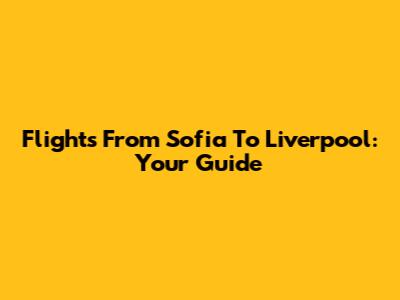 Flights From Sofia To Liverpool: Your Guide
