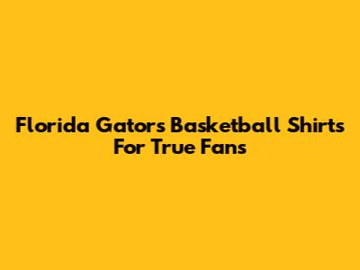 Florida Gators Basketball Shirts For True Fans