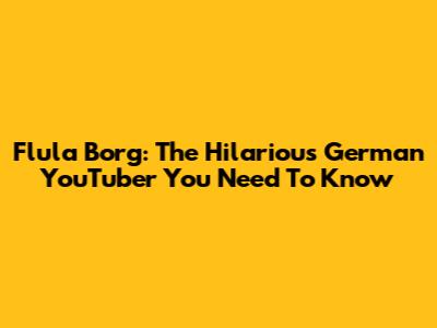 Flula Borg: The Hilarious German YouTuber You Need To Know