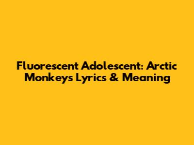 Fluorescent Adolescent: Arctic Monkeys Lyrics & Meaning