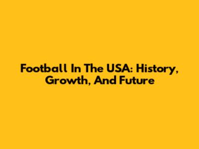 Football In The USA: History, Growth, And Future