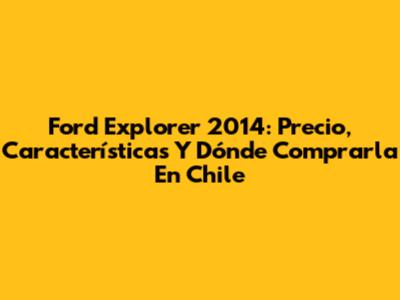 Ford Explorer 2014: Precio, Características Y Dónde Comprarla En Chile