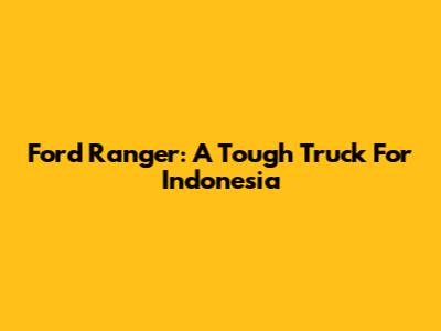 Ford Ranger: A Tough Truck For Indonesia