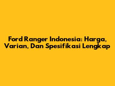 Ford Ranger Indonesia: Harga, Varian, Dan Spesifikasi Lengkap