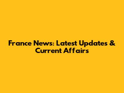 France News: Latest Updates & Current Affairs