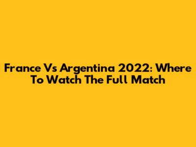France Vs Argentina 2022: Where To Watch The Full Match