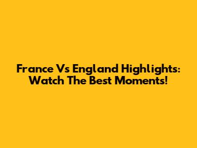 France Vs England Highlights: Watch The Best Moments!