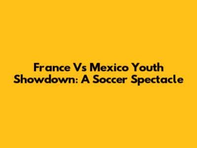 France Vs Mexico Youth Showdown: A Soccer Spectacle