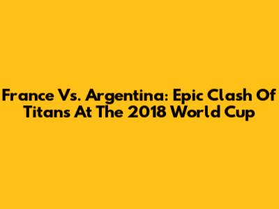 France Vs. Argentina: Epic Clash Of Titans At The 2018 World Cup