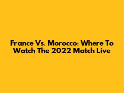 France Vs. Morocco: Where To Watch The 2022 Match Live