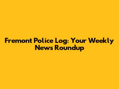 Fremont Police Log: Your Weekly News Roundup