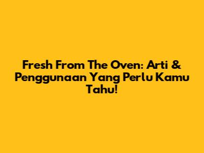 Fresh From The Oven: Arti & Penggunaan Yang Perlu Kamu Tahu!