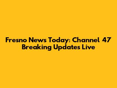 Fresno News Today: Channel 47 Breaking Updates Live