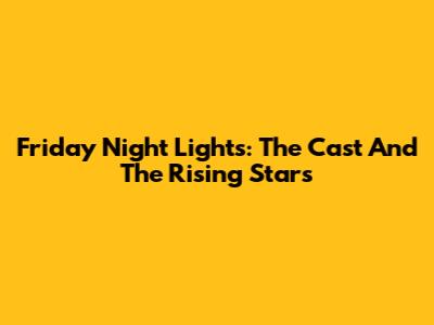 Friday Night Lights: The Cast And The Rising Stars