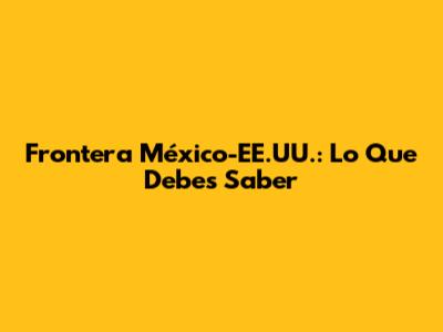 Frontera México-EE.UU.: Lo Que Debes Saber