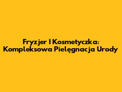 Fryzjer I Kosmetyczka: Kompleksowa Pielęgnacja Urody