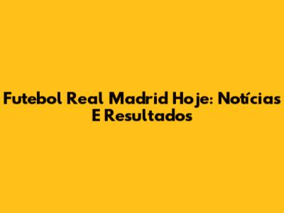 Futebol Real Madrid Hoje: Notícias E Resultados