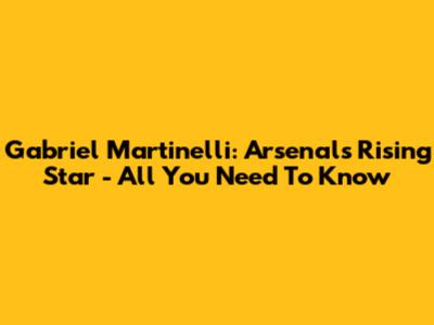 Gabriel Martinelli: Arsenal's Rising Star - All You Need To Know