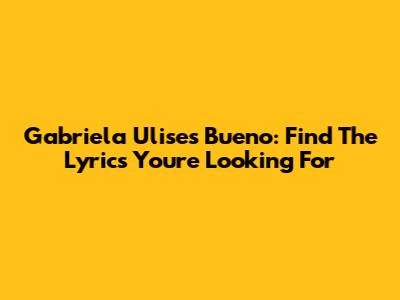 Gabriela Ulises Bueno: Find The Lyrics You're Looking For
