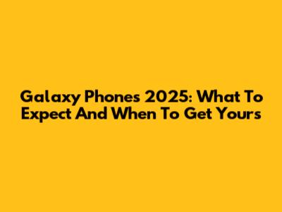 Galaxy Phones 2025: What To Expect And When To Get Yours