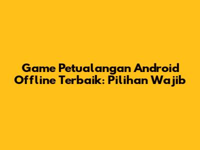Game Petualangan Android Offline Terbaik: Pilihan Wajib