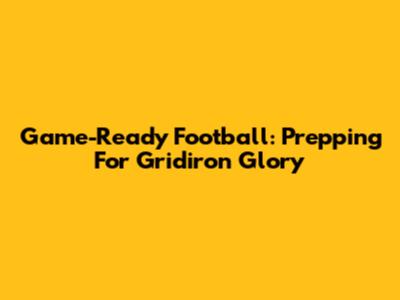 Game-Ready Football: Prepping For Gridiron Glory