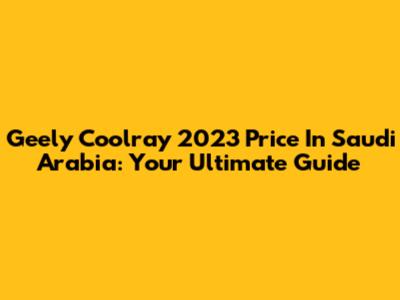Geely Coolray 2023 Price In Saudi Arabia: Your Ultimate Guide