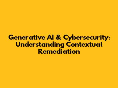 Generative AI & Cybersecurity: Understanding Contextual Remediation