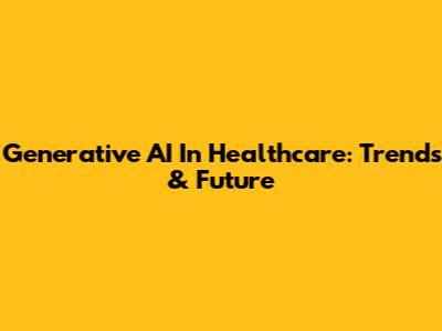Generative AI In Healthcare: Trends & Future