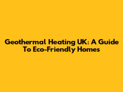 Geothermal Heating UK: A Guide To Eco-Friendly Homes