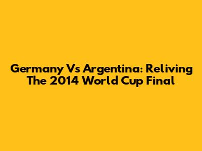 Germany Vs Argentina: Reliving The 2014 World Cup Final